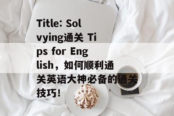 Title: Solvying通关 Tips for English,如何顺利通关英语大神必备的通关技巧! Title: Solvying通关 Tips for English,如何顺利通关英语大神必备的通关技巧!