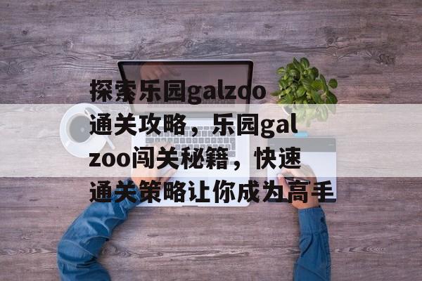 探索乐园galzoo通关攻略,乐园galzoo闯关秘籍,快速通关策略让你成为高手 探索乐园galzoo通关攻略,乐园galzoo闯关秘籍,快速通关策略让你成为高手
