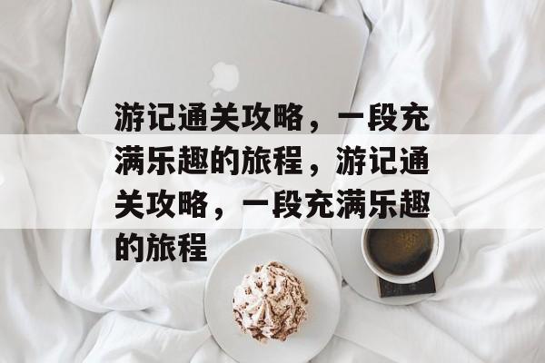 游记通关攻略，一段充满乐趣的旅程，游记通关攻略，一段充满乐趣的旅程