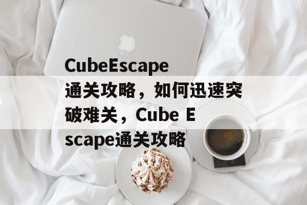 CubeEscape通关攻略,如何迅速突破难关,Cube Escape通关攻略 CubeEscape通关攻略,如何迅速突破难关,Cube Escape通关攻略