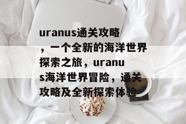 uranus通关攻略,一个全新的海洋世界探索之旅,uranus海洋世界冒险,通关攻略及全新探索体验 uranus通关攻略,一个全新的海洋世界探索之旅,uranus海洋世界冒险,通关攻略及全新探索体验