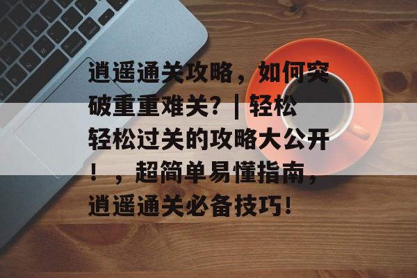 逍遥通关攻略，如何突破重重难关？| 轻松轻松过关的攻略大公开！，超简单易懂指南，逍遥通关必备技巧！
