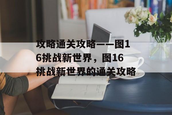 攻略通关攻略——图16挑战新世界,图16挑战新世界的通关攻略 攻略通关攻略——图16挑战新世界,图16挑战新世界的通关攻略
