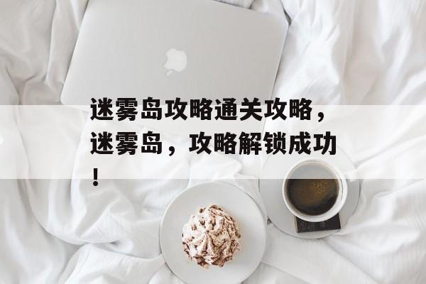 迷雾岛攻略通关攻略,迷雾岛,攻略解锁成功! 迷雾岛攻略通关攻略,迷雾岛,攻略解锁成功!