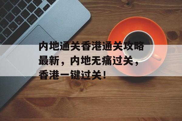 内地通关香港通关攻略最新,内地无痛过关,香港一键过关! 内地通关香港通关攻略最新,内地无痛过关,香港一键过关!