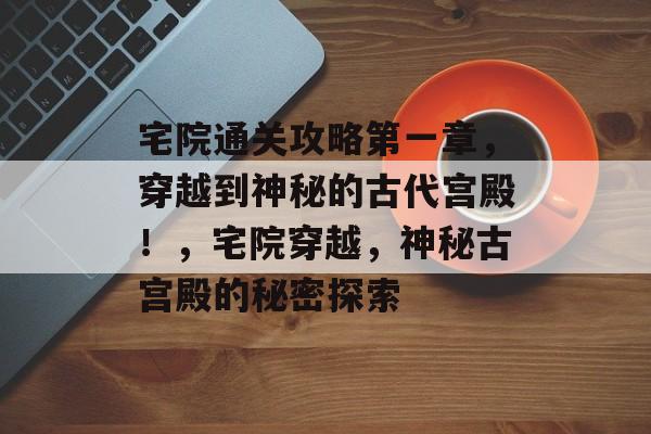 宅院通关攻略第一章,穿越到神秘的古代宫殿!,宅院穿越,神秘古宫殿的秘密探索 宅院通关攻略第一章,穿越到神秘的古代宫殿!,宅院穿越,神秘古宫殿的秘密探索