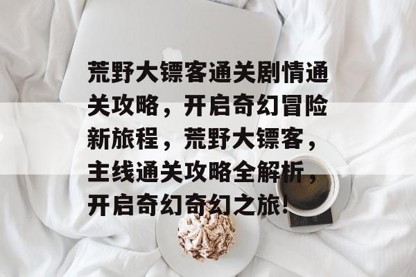 荒野大镖客通关剧情通关攻略，开启奇幻冒险新旅程，荒野大镖客，主线通关攻略全解析，开启奇幻奇幻之旅!