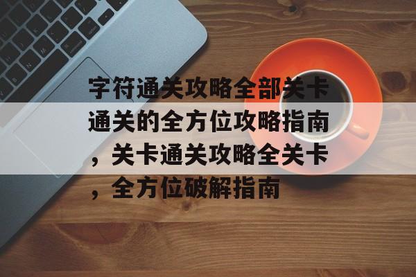 字符通关攻略全部关卡通关的全方位攻略指南，关卡通关攻略全关卡，全方位破解指南