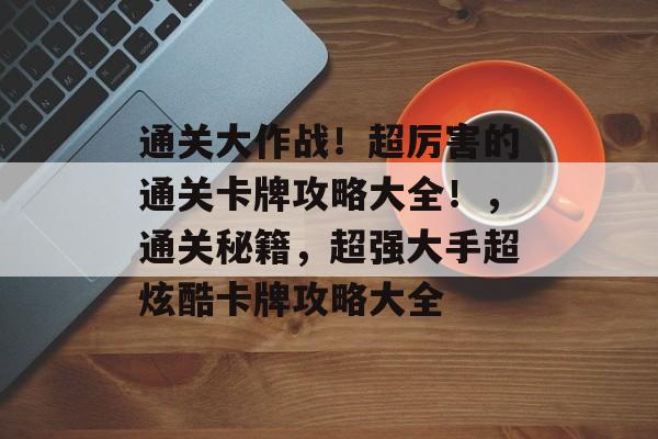 通关大作战!超厉害的通关卡牌攻略大全!,通关秘籍,超强大手超炫酷卡牌攻略大全 通关大作战!超厉害的通关卡牌攻略大全!,通关秘籍,超强大手超炫酷卡牌攻略大全