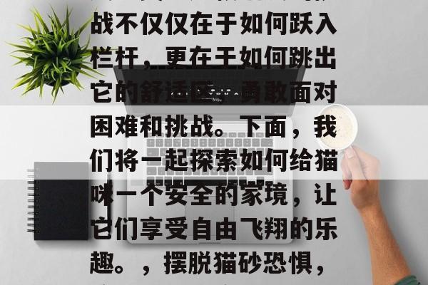 猫跨越栏关,闯过一关又一关。这款猫友的挑战不仅仅在于如何跃入栏杆,更在于如何跳出它的舒适区,勇敢面对困难和挑战。下面,我们将一起探索如何给猫咪一个安全的家境,让它们享受自由飞翔的乐趣。,摆脱猫砂恐惧,给猫咪创造安全舒适的家园 猫跨越栏关,闯过一关又一关。这款猫友的挑战不仅仅在于如何跃入栏杆,更在于如何跳出它的舒适区,勇敢面对困难和挑战。下面,我们将一起探索如何给猫咪一个安全的家境,让它们享受自由飞翔的乐趣。,摆脱猫砂恐惧,给猫咪创造安全舒适的家园