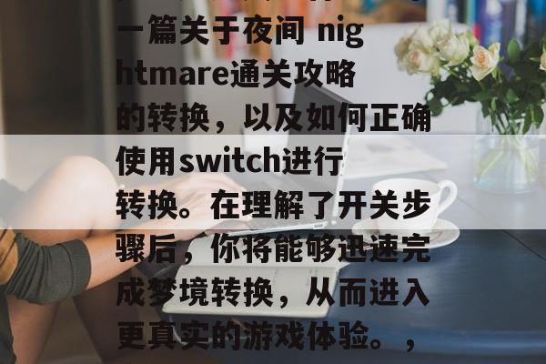 夜魇通关攻略Switch,如何成功通关噩梦?这篇文章将会分享一篇关于夜间 nightmare通关攻略的转换,以及如何正确使用switch进行转换。在理解了开关步骤后,你将能够迅速完成梦境转换,从而进入更真实的游戏体验。,夜魇通关攻略,顺利转换Switch,迎接全新游戏体验! 夜魇通关攻略Switch,如何成功通关噩梦?这篇文章将会分享一篇关于夜间 nightmare通关攻略的转换,以及如何正确使用switch进行转换。在理解了开关步骤后,你将能够迅速完成梦境转换,从而进入更真实的游戏体验。,夜魇通关攻略,顺利转换Switch,迎接全新游戏体验!