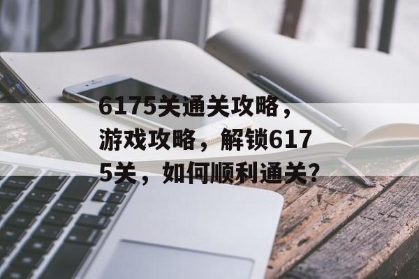6175关通关攻略,游戏攻略,解锁6175关,如何顺利通关? 6175关通关攻略,游戏攻略,解锁6175关,如何顺利通关?