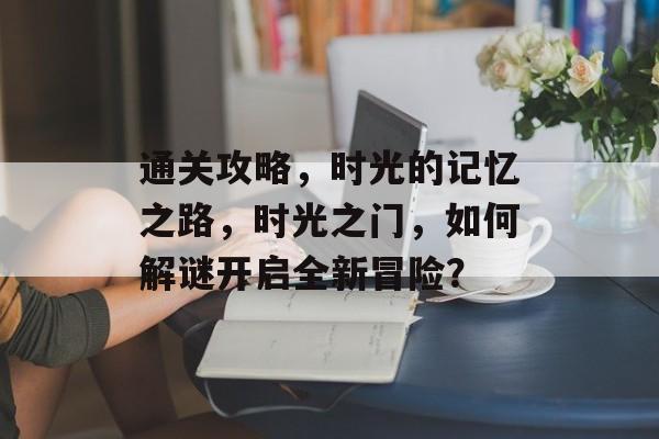 通关攻略,时光的记忆之路,时光之门,如何解谜开启全新冒险? 通关攻略,时光的记忆之路,时光之门,如何解谜开启全新冒险?