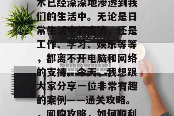 在现代社会中,网络技术已经深深地渗透到我们的生活中。无论是日常生活中的点滴,还是工作、学习、娱乐等等,都离不开电脑和网络的支持。今天,我想跟大家分享一位非常有趣的案例——通关攻略。,网购攻略,如何顺利完成网购任务 在现代社会中,网络技术已经深深地渗透到我们的生活中。无论是日常生活中的点滴,还是工作、学习、娱乐等等,都离不开电脑和网络的支持。今天,我想跟大家分享一位非常有趣的案例——通关攻略。,网购攻略,如何顺利完成网购任务