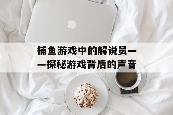 捕鱼游戏中的解说员——探秘游戏背后的声音 捕鱼游戏中的解说员——探秘游戏背后的声音
