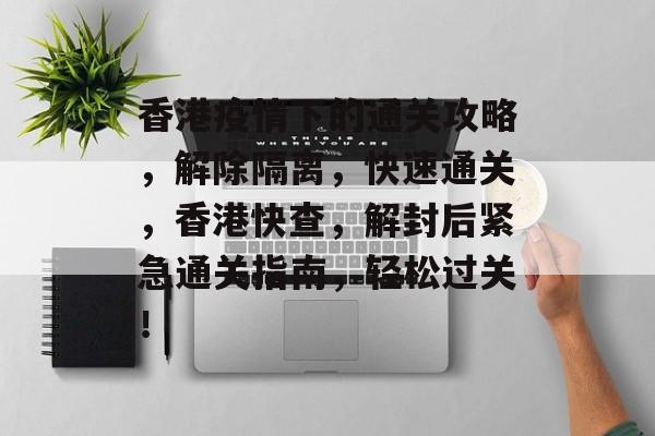 香港疫情下的通关攻略，解除隔离，快速通关，香港快查，解封后紧急通关指南，轻松过关！