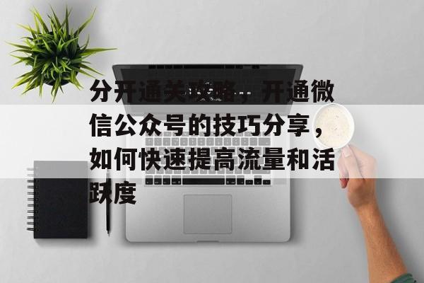 分开通关攻略，开通微信公众号的技巧分享，如何快速提高流量和活跃度
