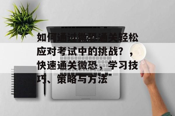 如何通过微恐通关轻松应对考试中的挑战?,快速通关微恐,学习技巧、策略与方法 如何通过微恐通关轻松应对考试中的挑战?,快速通关微恐,学习技巧、策略与方法