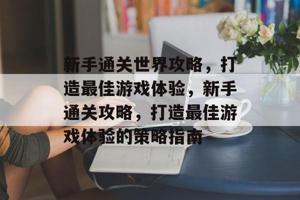 新手通关世界攻略,打造最佳游戏体验,新手通关攻略,打造最佳游戏体验的策略指南 新手通关世界攻略,打造最佳游戏体验,新手通关攻略,打造最佳游戏体验的策略指南