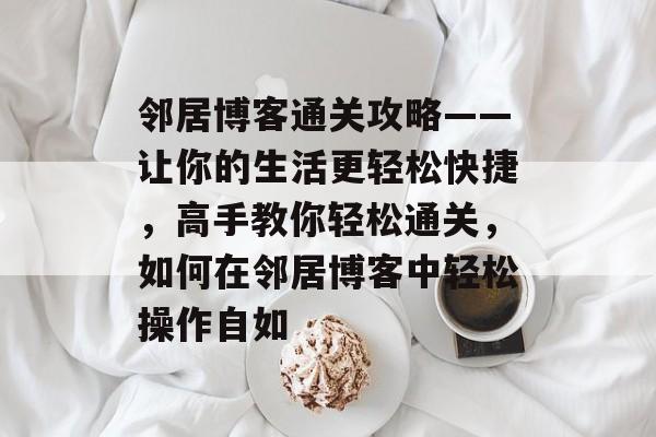 邻居博客通关攻略——让你的生活更轻松快捷,高手教你轻松通关,如何在邻居博客中轻松操作自如 邻居博客通关攻略——让你的生活更轻松快捷,高手教你轻松通关,如何在邻居博客中轻松操作自如