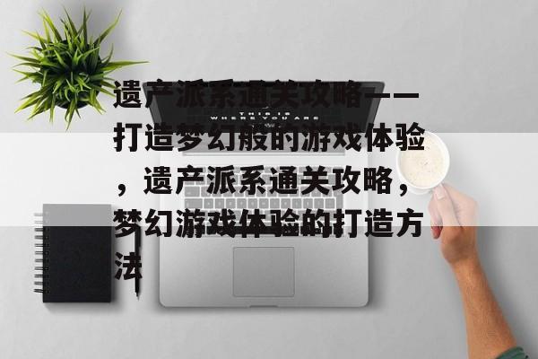 遗产派系通关攻略——打造梦幻般的游戏体验,遗产派系通关攻略,梦幻游戏体验的打造方法 遗产派系通关攻略——打造梦幻般的游戏体验,遗产派系通关攻略,梦幻游戏体验的打造方法