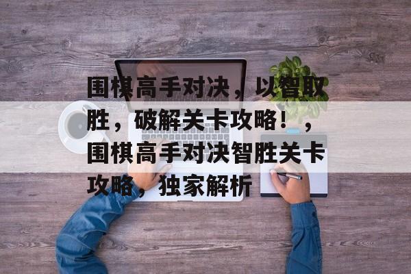 围棋高手对决,以智取胜,破解关卡攻略!,围棋高手对决智胜关卡攻略,独家解析 围棋高手对决,以智取胜,破解关卡攻略!,围棋高手对决智胜关卡攻略,独家解析