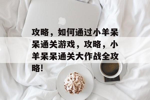 攻略，如何通过小羊呆呆通关游戏，攻略，小羊呆呆通关大作战全攻略!