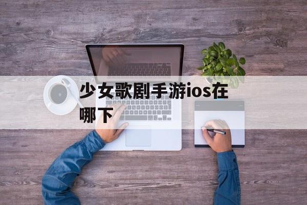 少女歌剧手游ios在哪下 少女歌剧手游ios在哪下