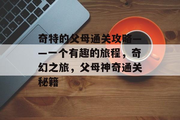 奇特的父母通关攻略——一个有趣的旅程,奇幻之旅,父母神奇通关秘籍 奇特的父母通关攻略——一个有趣的旅程,奇幻之旅,父母神奇通关秘籍