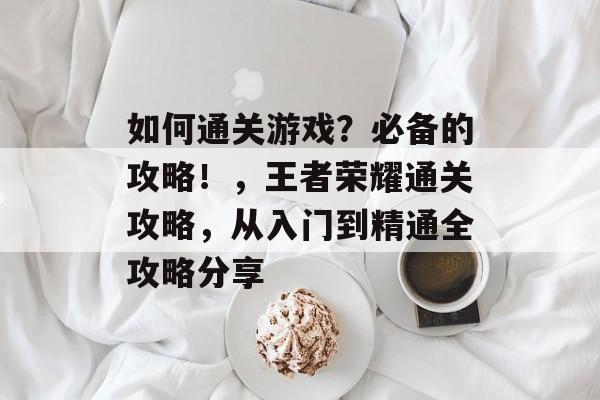 如何通关游戏?必备的攻略!,王者荣耀通关攻略,从入门到精通全攻略分享 如何通关游戏?必备的攻略!,王者荣耀通关攻略,从入门到精通全攻略分享