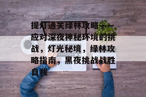 提灯通关绿林攻略——应对深夜神秘环境的挑战,灯光秘境,绿林攻略指南,黑夜挑战战胜自我 提灯通关绿林攻略——应对深夜神秘环境的挑战,灯光秘境,绿林攻略指南,黑夜挑战战胜自我