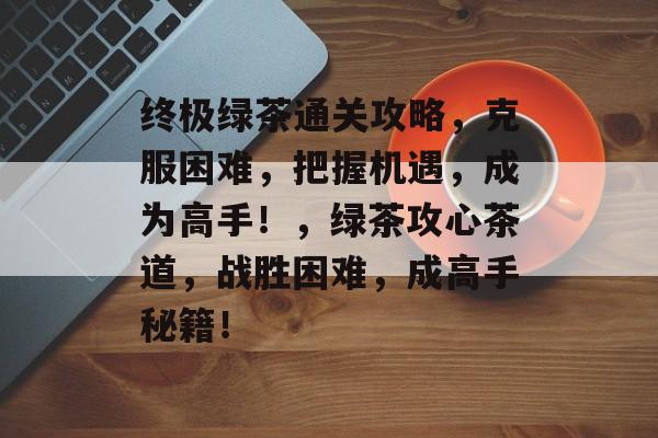 终极绿茶通关攻略,克服困难,把握机遇,成为高手!,绿茶攻心茶道,战胜困难,成高手秘籍! 终极绿茶通关攻略,克服困难,把握机遇,成为高手!,绿茶攻心茶道,战胜困难,成高手秘籍!