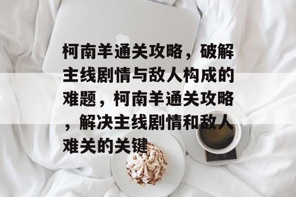 柯南羊通关攻略,破解主线剧情与敌人构成的难题,柯南羊通关攻略,解决主线剧情和敌人难关的关键 柯南羊通关攻略,破解主线剧情与敌人构成的难题,柯南羊通关攻略,解决主线剧情和敌人难关的关键