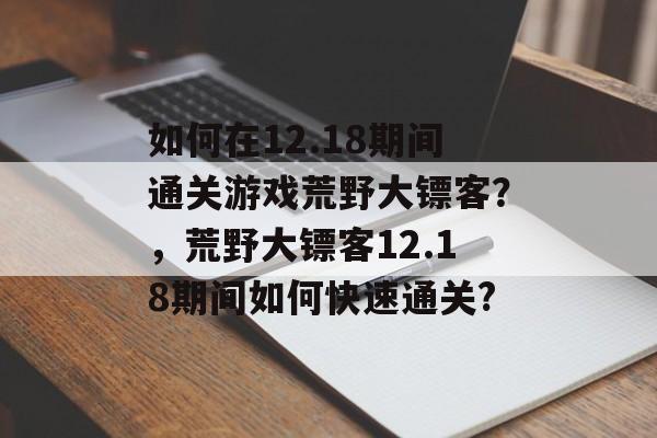 如何在12.18期间通关游戏荒野大镖客?,荒野大镖客12.18期间如何快速通关? 如何在12.18期间通关游戏荒野大镖客?,荒野大镖客12.18期间如何快速通关?
