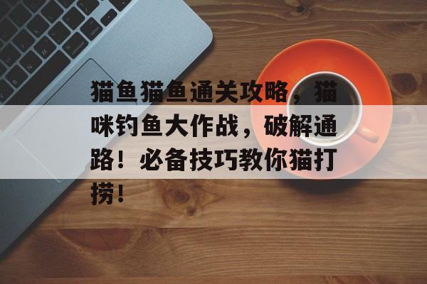 猫鱼猫鱼通关攻略，猫咪钓鱼大作战，破解通路！必备技巧教你猫打捞！