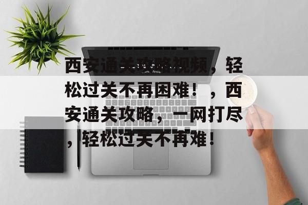 西安通关攻略视频,轻松过关不再困难!,西安通关攻略,一网打尽,轻松过关不再难! 西安通关攻略视频,轻松过关不再困难!,西安通关攻略,一网打尽,轻松过关不再难!