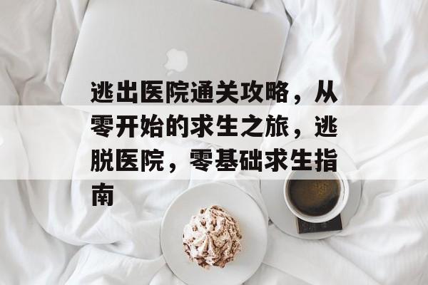 逃出医院通关攻略，从零开始的求生之旅，逃脱医院，零基础求生指南