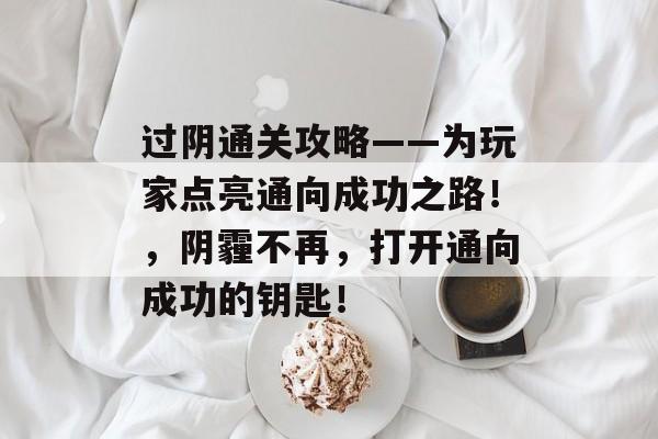 过阴通关攻略——为玩家点亮通向成功之路!,阴霾不再,打开通向成功的钥匙! 过阴通关攻略——为玩家点亮通向成功之路!,阴霾不再,打开通向成功的钥匙!