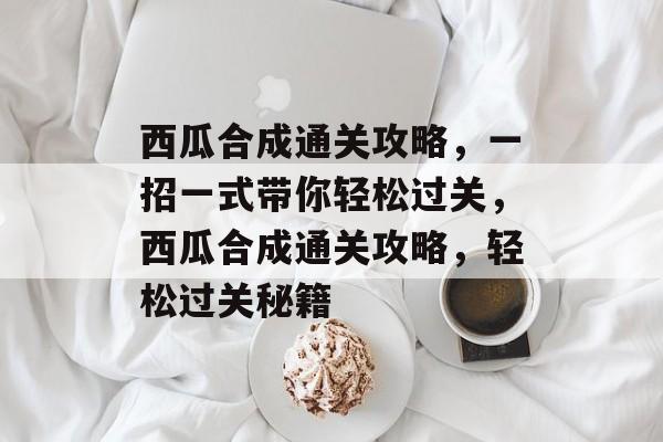 西瓜合成通关攻略，一招一式带你轻松过关，西瓜合成通关攻略，轻松过关秘籍