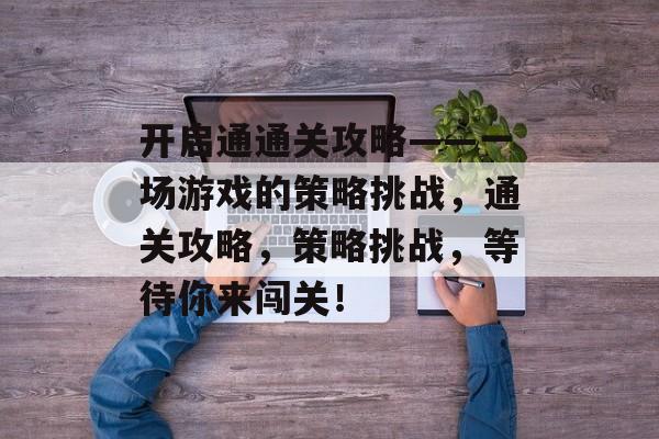 开启通通关攻略——一场游戏的策略挑战,通关攻略,策略挑战,等待你来闯关! 开启通通关攻略——一场游戏的策略挑战,通关攻略,策略挑战,等待你来闯关!