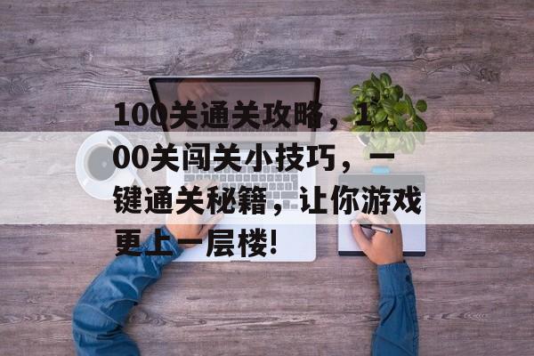 100关通关攻略,100关闯关小技巧,一键通关秘籍,让你游戏更上一层楼! 100关通关攻略,100关闯关小技巧,一键通关秘籍,让你游戏更上一层楼!