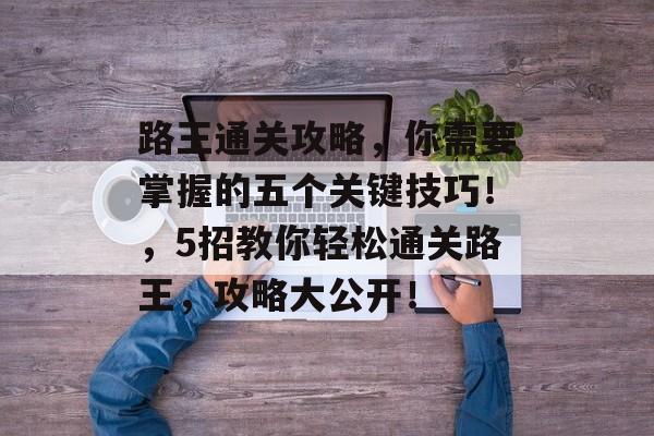 路王通关攻略,你需要掌握的五个关键技巧!,5招教你轻松通关路王,攻略大公开! 路王通关攻略,你需要掌握的五个关键技巧!,5招教你轻松通关路王,攻略大公开!