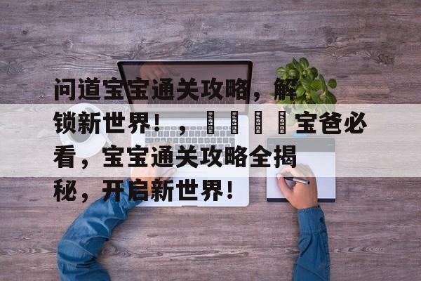 问道宝宝通关攻略,解锁新世界!,👶宝爸必看,宝宝通关攻略全揭秘,开启新世界! 问道宝宝通关攻略,解锁新世界!,👶宝爸必看,宝宝通关攻略全揭秘,开启新世界!