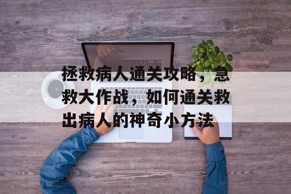 拯救病人通关攻略，急救大作战，如何通关救出病人的神奇小方法