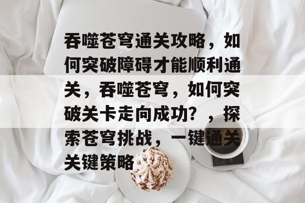 吞噬苍穹通关攻略，如何突破障碍才能顺利通关，吞噬苍穹，如何突破关卡走向成功？，探索苍穹挑战，一键通关关键策略