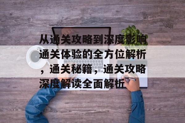 从通关攻略到深度影响通关体验的全方位解析,通关秘籍,通关攻略深度解读全面解析 从通关攻略到深度影响通关体验的全方位解析,通关秘籍,通关攻略深度解读全面解析