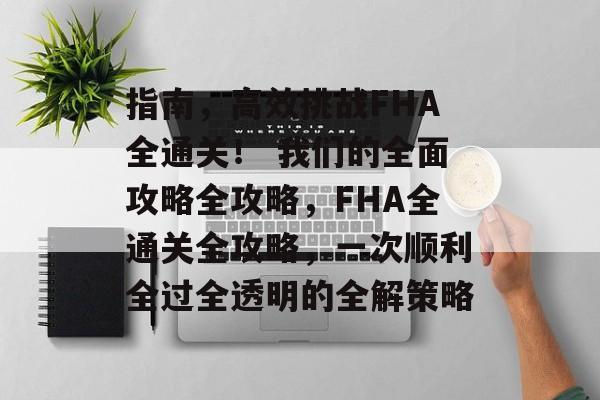 指南,高效挑战FHA全通关! 我们的全面攻略全攻略,FHA全通关全攻略,一次顺利全过全透明的全解策略 指南,高效挑战FHA全通关! 我们的全面攻略全攻略,FHA全通关全攻略,一次顺利全过全透明的全解策略