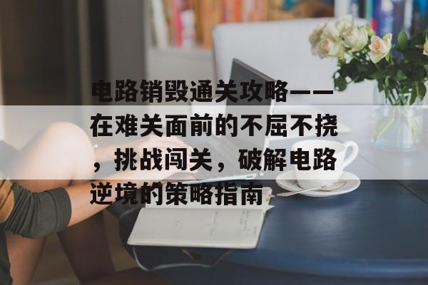 电路销毁通关攻略——在难关面前的不屈不挠,挑战闯关,破解电路逆境的策略指南 电路销毁通关攻略——在难关面前的不屈不挠,挑战闯关,破解电路逆境的策略指南