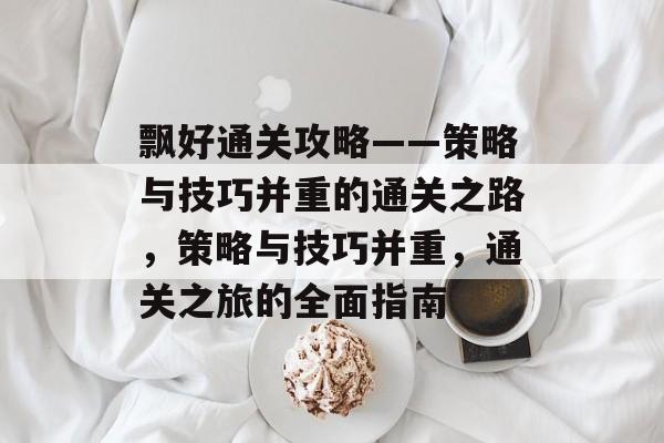 飘好通关攻略——策略与技巧并重的通关之路,策略与技巧并重,通关之旅的全面指南 飘好通关攻略——策略与技巧并重的通关之路,策略与技巧并重,通关之旅的全面指南