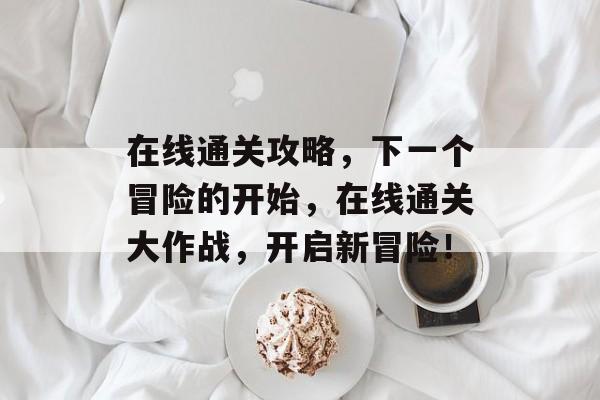 在线通关攻略，下一个冒险的开始，在线通关大作战，开启新冒险！